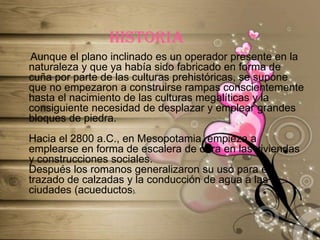 historia    Aunque el plano inclinado es un operador presente en la naturaleza y que ya había sido fabricado en forma de cuña por parte de las culturas prehistóricas, se supone que no empezaron a construirse rampas conscientemente hasta el nacimiento de las culturas megalíticas y la consiguiente necesidad de desplazar y emplear grandes bloques de piedra.Hacia el 2800 a.C., en Mesopotamia, empieza a emplearse en forma de escalera de obra en las viviendas y construcciones sociales.Después los romanos generalizaron su uso para el trazado de calzadas y la conducción de agua a las ciudades (acueductos).