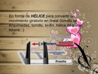 ·  En forma de HÉLICE para convertir un movimiento giratorio en lineal (tornillo de Arquímedes, tornillo, sinfín, hélice de barco, tobera...)