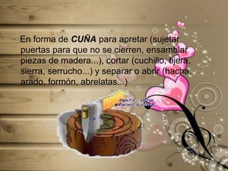 ·  En forma de CUÑA para apretar (sujetar puertas para que no se cierren, ensamblar piezas de madera...), cortar (cuchillo, tijera, sierra, serrucho...) y separar o abrir (hacha, arado, formón, abrelatas...)