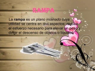 rampa   La rampa es un plano inclinado cuya utilidad se centra en dos aspectos: reducir el esfuerzo necesario para elevar un peso y dirigir el descenso de objetos o líquidos.