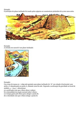 Exemplo
O princípio do plano inclinado foi usado pelos egípcios ao construírem pirâmides há 4.000 anos atrás.
Exemplo
A estrada em caracol é um plano inclinado
Exemplo:
Um corpo de massa m = 10kg está apoiado num plano inclinado de 0
30 em relação à horizontal, sem
atrito, e é abandonado no ponto A, distante 20m do solo. Supondo a aceleração da gravidade no local de
módulo 2
g = 10m/s , determinar:
a) a aceleração com que o bloco desce o plano;
b) a intensidade da reação normal sobre o bloco;
c) o tempo gasto pelo bloco para atingir o ponto B;
d) a velocidade com que o bloco atinge o ponto B.
 