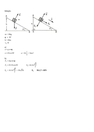 Solução
A
m = 10kg
30
h = 20m
v =0
o
θ =
a)
.a g senθ=
10. 30a sen= o
∴ 21
a = 10. = 5m/s
2
b)
.cosNF mg θ=
10.10.cos30NF = o
∴ N
3
F =10.10.
2
N
3
F = 10.10. = 50. 3N
2
∴ ≅NF 50.1,7 = 85N
 