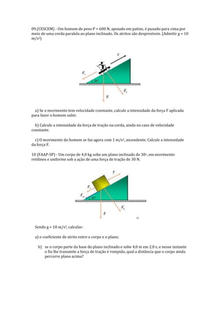 09.(CESCEM) - Um homem de peso P = 600 N, apoiado em patins, é puxado para cima por
meio de uma corda paralela ao plano inclinado. Os atritos são desprezíveis. (Admitir g = 10
m/s2)

a) Se o movimento tem velocidade constante, calcule a intensidade da força F aplicada
para fazer o homem subir.
b) Calcule a intensidade da força de tração na corda, ainda no caso de velocidade
constante.
c) O movimento do homem se faz agora com 1 m/s2, ascendente. Calcule a intensidade
da força F.
10 (FAAP-SP) - Um corpo de 4,0 kg sobe um plano inclinado de 30o, em movimento
retilíneo e uniforme sob a ação de uma força de tração de 30 N.

Sendo g = 10 m/s2, calcular:
a) o coeficiente de atrito entre o corpo e o plano;
b) se o corpo parte da base do plano inclinado e sobe 4,0 m em 2,0 s, e nesse instante
o fio lhe transmite a força de tração é rompido, qual a distância que o corpo ainda
percorre plano acima?

 