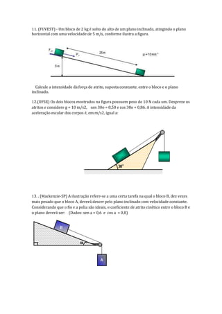 11. (FUVEST) - Um bloco de 2 kg é solto do alto de um plano inclinado, atingindo o plano
horizontal com uma velocidade de 5 m/s, conforme ilustra a figura.

Calcule a intensidade da força de atrito, suposta constante, entre o bloco e o plano
inclinado.
12.(UFSE) Os dois blocos mostrados na figura possuem peso de 10 N cada um. Despreze os
atritos e considere g = 10 m/s2, sen 30o = 0,50 e cos 30o = 0,86. A intensidade da
aceleração escalar dos corpos é, em m/s2, igual a:

13. . (Mackenzie-SP) A ilustração refere-se a uma certa tarefa na qual o bloco B, dez vezes
mais pesado que o bloco A, deverá descer pelo plano inclinado com velocidade constante.
Considerando que o fio e a polia são ideais, o coeficiente de atrito cinético entre o bloco B e
o plano deverá ser: (Dados: sen a = 0,6 e cos a = 0,8)

 