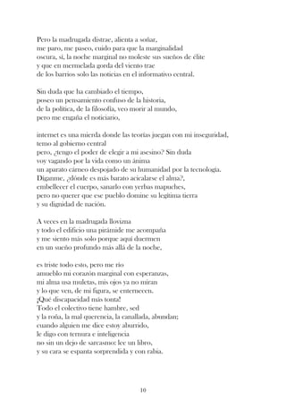 Pero la madrugada distrae, alienta a soñar,
me paro, me paseo, cuido para que la marginalidad
oscura, sí, la noche marginal no moleste sus sueños de élite
y que en mermelada gorda del viento trae
de los barrios solo las noticias en el informativo central.

Sin duda que ha cambiado el tiempo,
poseo un pensamiento confuso de la historia,
de la política, de la filosofía, veo morir al mundo,
pero me engaña el noticiario,

internet es una mierda donde las teorías juegan con mi inseguridad,
temo al gobierno central
pero, ¿tengo el poder de elegir a mi asesino? Sin duda
voy vagando por la vida como un ánima
un aparato cárneo despojado de su humanidad por la tecnología.
Díganme, ¿dónde es más barato acicalarse el alma?,
embellecer el cuerpo, sanarlo con yerbas mapuches,
pero no querer que ese pueblo domine su legítima tierra
y su dignidad de nación.

A veces en la madrugada llovizna
y todo el edificio una pirámide me acompaña
y me siento más solo porque aquí duermen
en un sueño profundo más allá de la noche,

es triste todo esto, pero me río
amueblo mi corazón marginal con esperanzas,
mi alma usa muletas, mis ojos ya no miran
y lo que ven, de mi figura, se enternecen.
¡Qué discapacidad más tonta!
Todo el colectivo tiene hambre, sed
y la roña, la mal querencia, la canallada, abundan;
cuando alguien me dice estoy aburrido,
le digo con ternura e inteligencia
no sin un dejo de sarcasmo: lee un libro,
y su cara se espanta sorprendida y con rabia.




                                      10
 