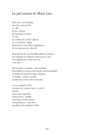La piel muerta de Mona Lisa

Esto no es un desquite;
más bien una atrofia
es, ella
la que segrega
permutantes aromas:
“yo no
te cambio por nada”; díjome
en su embuste, águila
húmeda al vuelo labios palpitantes
de su entrepiernas, díscola

degustación de un refundido placer; caíamos,
sin embargo ni siquiera como presas, sino
tan vulgarmente como moscas
a sus pies, y

ella en tanto se dejaba... tan mórbida,
leda lúbrica y luego ¡cool, bacán, tan formidable!
tomando la iniciativa como ninguna
se dejaba... querer, siendo
cuanto más suave, más enervante

en sus quejidos. Giró
en tanto, de a poco, más y... ¡más!
la luna
roja y aterciopelada
noche hasta... doblar
el tiempo nuestra edad; y
allí quedamos... más bien
quedaron, las imágenes fieles




                                      100
 