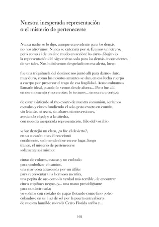 Nuestra inesperada representación
o el misterio de pertenecerse

Nunca nadie se lo dijo, aunque era evidente para los demás,
no nos atrevimos. Nunca se enteraría por sí. Éramos un letrero,
pero como el de un cine mudo en acción: las caras dibujando
la representación del signo: vivos solo para los demás, inconscientes
de ser tales. Nos hubiésemos despeñado en esa alerta, luego

fue una triquiñuela del destino: nos juntó allí para darnos duro,
muy duro, como los novatos amantes se dan, en esa lucha cuerpo
a cuerpo por preservar el trago de esa fragilidad. Acostumbramos
llamarle ideal, cuando le vemos desde afuera... Pero fue allí,
en ese momento y no en otro: lo tuvimos... en esa rara certeza

de estar asistiendo al rito exacto de nuestra comunión, seríamos
escualos y cisnes fundiendo el solo gesto exacto en común,
sin letanías ni rezos, sin altares ni conversiones,
asestando el golpe a la cátedra,
con nuestra inesperada representación. Filo del vocablo

selva: destejió un claro, ¿o fue el desierto?,
en su corazón; mas él reaccionó
coralmente, sedimentándose en ese lugar, luego
trance, el misterio de pertenecerse
solamente así mismo:

cintas de colores, estacas y un embudo
para simbolizar el camino,
una mariposa atravesada por un alfiler
para representar una hermosa mentira,
una pepita de oro como la verdad más terrible, de encontrar
cinco copihues negros, y... una mano prestidigitante
para no decir nada;
yo soñaba con costales de papas flotando como fino polvo
colándose en un haz de sol por la puerta entreabierta
de nuestra humilde morada Cerro Florida arriba y...


                                    102
 