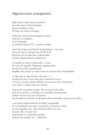 Algunos tonos yuxtapuestos

Bajos relieves del sistema, derecho
por ahí, como si fuera designio,
grosero lastimó, y pasó
de largo sin chistar; al rebaje,

déficit del sistema; homologando un friso
al ala de su sombrero
se le ha fugado
su sombra; desde el 73... cartones recoge

aquel que hurga en el frío de la intemperie, y van más
por este cruce, es lo que hay: del 20 al 21
gorriones de un siglo para sentimentales
acopios, algunos tonos yuxtapuestos

a la pobreza, zonas residenciales... y más
de esto y de aquello, Valparaíso zigzagueando
por los hoyos de su patrimonio
tangible; hoy, lo que se cuela como un espectro de su humanidad

es algo más, es algo de gris o de pena... o
un poco de risas —esto corre por cuenta de la casa—
no vaya a ser que el gasto deforme en una nueva ley. Oxímoron
a tus oídos se pega, como rico acento

el gesto de esta pobre imagen. No, no me río de nadie,
pero dos más dos, es la lógica, lo esperable: el argumento
podría ser otra cosa, una arrogancia
una leyenda un muerto, un desaparecido caminando, aún por estas calles,

o el cuento improvisado de un padre responsable
de su institución, para que su pequeño se duerma y sueñe
con los angelitos, sin... Pero la Esmeralda es la cara
de palo, ella es la que aún
zarpa desde su vergonzoso pasado
después de navidad, sin... sobresalto.



                                      104
 