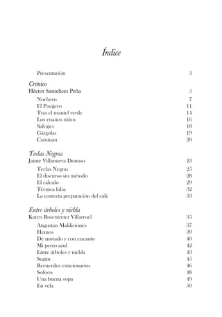 Índice

   Presentación                           3

Crónico
Héctor Santelices Peña                     5
   Nochero                                 7
   El Pasajero                            11
   Tras el mantel verde                   14
   Los enanos niños                       16
   Salvajes                               18
   Gárgolas                               19
   Caminan                                20

Teclas Negras
Jaime Villanueva Donoso                   23
    Teclas Negras                         25
    El discurso sin método                28
    El cálculo                            29
    Técnica falsa                         32
    La correcta preparación del café      33

Entre árboles y niebla
Karen Rosentreter Villarroel              35
   Angustias Maldiciones                  37
   Hemos                                  39
   De morado y con encanto                40
   Mi perro azul                          42
   Entre árboles y niebla                 43
   Según                                  45
   Recuerdos estacionarios                46
   Sofoco                                 48
   Una buena sopa                         49
   En vela                                50
 