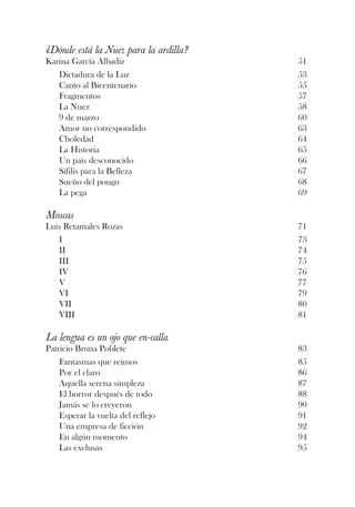 ¿Dónde está la Nuez para la ardilla?
Karina García Albadiz                  51
   Dictadura de la Luz                 53
   Canto al Bicentenario               55
   Fragmentos                          57
   La Nuez                             58
   9 de marzo                          60
   Amor no correspondido               63
   Choledad                            64
   La Historia                         65
   Un país desconocido                 66
   Sífilis para la Belleza             67
   Sueño del pongo                     68
   La pega                             69

Moscas
Luis Retamales Rozas                   71
   I                                   73
   II                                  74
   III                                 75
   IV                                  76
   V                                   77
   VI                                  79
   VII                                 80
   VIII                                81

La lengua es un ojo que en-calla
Patricio Bruna Poblete                 83
    Fantasmas que reímos               85
    Por el claro                       86
    Aquella serena simpleza            87
    El horror después de todo          88
    Jamás se lo creyeron               90
    Esperar la vuelta del reflejo      91
    Una empresa de ficción             92
    En algún momento                   94
    Las exclusas                       95
 