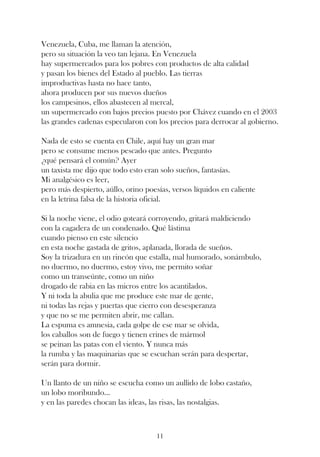 Venezuela, Cuba, me llaman la atención,
pero su situación la veo tan lejana. En Venezuela
hay supermercados para los pobres con productos de alta calidad
y pasan los bienes del Estado al pueblo. Las tierras
improductivas hasta no hace tanto,
ahora producen por sus nuevos dueños
los campesinos, ellos abastecen al mercal,
un supermercado con bajos precios puesto por Chávez cuando en el 2003
las grandes cadenas especularon con los precios para derrocar al gobierno.

Nada de esto se cuenta en Chile, aquí hay un gran mar
pero se consume menos pescado que antes. Pregunto
¿qué pensará el común? Ayer
un taxista me dijo que todo esto eran solo sueños, fantasías.
Mi analgésico es leer,
pero más despierto, aúllo, orino poesías, versos líquidos en caliente
en la letrina falsa de la historia oficial.

Si la noche viene, el odio goteará corroyendo, gritará maldiciendo
con la cagadera de un condenado. Qué lástima
cuando pienso en este silencio
en esta noche gastada de gritos, aplanada, llorada de sueños.
Soy la trizadura en un rincón que estalla, mal humorado, sonámbulo,
no duermo, no duermo, estoy vivo, me permito soñar
como un transeúnte, como un niño
drogado de rabia en las micros entre los acantilados.
Y ni toda la abulia que me produce este mar de gente,
ni todas las rejas y puertas que cierro con desesperanza
y que no se me permiten abrir, me callan.
La espuma es amnesia, cada golpe de ese mar se olvida,
los caballos son de fuego y tienen crines de mármol
se peinan las patas con el viento. Y nunca más
la rumba y las maquinarias que se escuchan serán para despertar,
serán para dormir.

Un llanto de un niño se escucha como un aullido de lobo castaño,
un lobo moribundo...
y en las paredes chocan las ideas, las risas, las nostalgias.



                                     11
 