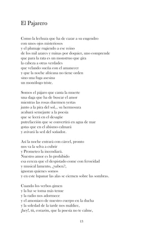 El Pajarero

Como la lechuza que ha de cazar a su engendro
con unos ojos misteriosos
y el plumaje rugiendo a ese reino
de los mil azares y ruinas por doquier, uno comprende
que para la rata es un monstruo que gira
la cabeza a otras verdades
que velando sueña con el amanecer
y que la noche africana no tiene orden
sino una fuga asesina
un monólogo triste.

Somos el pájaro que canta la muerte
una daga que ha de buscar el amor
mientras las rosas duermen yertas
junto a la pira del sol... su hermosura
acabará semejante a la poesía
que se leerá en el desagüe
putrefacción que se convertirá en agua de mar
gotas que en el abismo calmará
y avivará la sed del soñador.

Así la noche entrará con cárcel, pronto
nos va la selva a cubrir
y Prometeo la incendiará.
Nuestro amor es lo prohibido
esa cereza que el despistado come con ferocidad
y musical lamento, ¿saben?,
ignoran quienes somos
y en este lupanar las alas se ciernen sobre las sombras.

Cuando los verbos gimen
y la luz se torna más tenue
y la radio nos adormece
y el amoniaco de nuestro cuerpo en la ducha
y la soledad de la tarde nos maldice,
¡hey!, tú, corazón, que la poesía no te calme,

                                     13
 