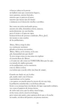 si buscas calma en la poesía
no hallarás más que conciencias fugaces,
rayos gammas, auroras boreales,
muertos que se parecen al amor,
muertos que tienen ojos de titanio
y tintinean en el claxon de estrellas y aerolitos.

Soy como un avión nucleando penas,
amoríos de rabia, dentadura celeste, ruinoso,
particularmente soy una bomba,
pero el viento y el agua me rigen
lechuza lechosa de poemas estridentes. Pero, ¡hey!,
mi cuerpo es una sombra
de las poblaciones.

África, África, tengo la idea
ese continente nocturno
plisado en la tierra sin nombre,
África, África, en la sonrisa, en la cara
¡oh, humanidad mía que duele!
A veces tengo como en una mina sin explotar
el corazón lleno de Áfricas
y el canto me sale como un TAM-TAM, filón por los ojos
esa mirada de súplica pensante
en las poblaciones, en la conciencia
está esa África esclava
esa tortura que eyacula sobre una luna de sangre.

Cuando me duele así, así, la idea
¡oh, madre mía!, está el fracaso
esperándome en la esquina
y no quiero, no puedo mirar la cáscara de mi cara vieja,
la población enmohecida y esa lechuza africana
frente a esa amarga luna con dientes de tigre esperando embates,
soy como el pajarero de tiernas tierras
de cielos más acres que la salvia: cárcel tengo,
en las venas cárcel, cárcel en la lengua,
pero vamos por partes, pues quisiera decir que es la noche
mi madre, mi diosa del paraíso, mi poema moreno.

                                       14
 