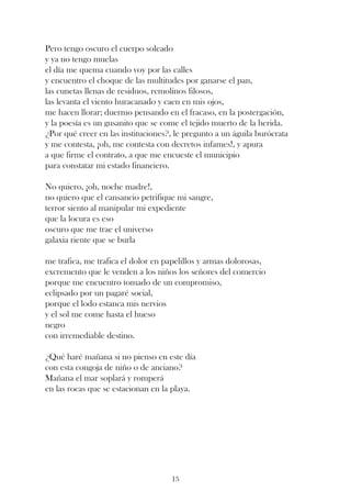 Pero tengo oscuro el cuerpo soleado
y ya no tengo muelas
el día me quema cuando voy por las calles
y encuentro el choque de las multitudes por ganarse el pan,
las cunetas llenas de residuos, remolinos filosos,
las levanta el viento huracanado y caen en mis ojos,
me hacen llorar; duermo pensando en el fracaso, en la postergación,
y la poesía es un gusanito que se come el tejido muerto de la herida.
¿Por qué creer en las instituciones?, le pregunto a un águila burócrata
y me contesta, ¡oh, me contesta con decretos infames!, y apura
a que firme el contrato, a que me encueste el municipio
para constatar mi estado financiero.

No quiero, ¡oh, noche madre!,
no quiero que el cansancio petrifique mi sangre,
terror siento al manipular mi expediente
que la locura es eso
oscuro que me trae el universo
galaxia riente que se burla

me trafica, me trafica el dolor en papelillos y armas dolorosas,
excremento que le venden a los niños los señores del comercio
porque me encuentro tomado de un compromiso,
eclipsado por un pagaré social,
porque el lodo estanca mis nervios
y el sol me come hasta el hueso
negro
con irremediable destino.

¿Qué haré mañana si no pienso en este día
con esta congoja de niño o de anciano?
Mañana el mar soplará y romperá
en las rocas que se estacionan en la playa.




                                     15
 