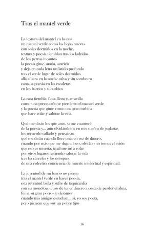 Tras el mantel verde

La textura del mantel en la casa
un mantel verde como las hojas nuevas
con soles dormidos en la noche,
textura y poesía tiemblan tras los ladridos
de los perros incautos
la poesía gime, araña, acaricia
y deja en cada letra un latido profundo
tras el verde lugar de soles dormidos
allá afuera en la noche calva y sin sombrero
canta la poesía en las escaleras
en los barrios y suburbios

La casa tiembla, flota, llora y, amarilla
como una precaución se pierde en el mantel verde
y la poesía que gime como una gran turbina
que hace volar y valorar la vida.

Qué me dirán los que amo, si me enamoré
de la poesía y... aún olvidándolos en mis sueños de juglarías
los recuerdo callado y pensativo;
qué me dirán cuando llore tinta en vez de dinero,
cuando por más que me digan: loco, olvídalo no tomes el avión
que eso es miseria, igual me iré a volar
por otros lugares haciendo valorar la vida
tras las cárceles y los estoques
de una colectiva conciencia de muerte intelectual y espiritual.

La juventud de mi barrio no piensa
tras el mantel verde en hacer poesía,
esta juventud baila y sufre de taquicardia
con su monólogo iluso de tener dinero a costa de perder el alma,
fuma su gran porro de desamor
cuando mis amigos escuchan... sí, yo soy poeta,
pero piensan que soy un pobre tipo




                                    16
 