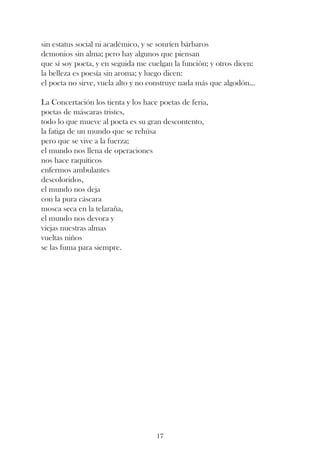 sin estatus social ni académico, y se sonríen bárbaros
demonios sin alma; pero hay algunos que piensan
que sí soy poeta, y en seguida me cuelgan la función; y otros dicen:
la belleza es poesía sin aroma; y luego dicen:
el poeta no sirve, vuela alto y no construye nada más que algodón...

La Concertación los tienta y los hace poetas de feria,
poetas de máscaras tristes,
todo lo que mueve al poeta es su gran descontento,
la fatiga de un mundo que se rehúsa
pero que se vive a la fuerza;
el mundo nos llena de operaciones
nos hace raquíticos
enfermos ambulantes
descoloridos,
el mundo nos deja
con la pura cáscara
mosca seca en la telaraña,
el mundo nos devora y
viejas nuestras almas
vueltas niños
se las fuma para siempre.




                                     17
 
