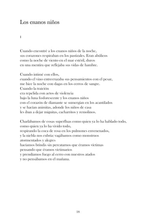 Los enanos niños

I



Cuando encontré a los enanos niños de la noche,
sus corazones respiraban en los pastizales. Eran abúlicos
como la noche de viento en el mar estéril, duros
en una mentira que reflejaba sus vidas de hambre.

Cuando intimé con ellos,
cuando el vino entrecruzaba sus pensamientos con el pesar,
me hice la noche con dagas en los cerros de sangre.
Cuando la traición
era repelida con actos de violencia
bajo la luna fosforescente y los enanos niños
con el corazón de diamante se sumergían en los acantilados
y se hacían animitas, adonde los niños de casa
les iban a dejar miguitas, cacharritos y remolinos.

Charlábamos de cosas superfluas como quien ya lo ha hablado todo,
como quien ya lo ha vivido todo,
respirando la coca de rosa en los pulmones envenenados,
y la niebla nos cubría: vagábamos como monstruos
atormentados y alegres
hacíamos brindis sin percatarnos que éramos víctimas
pensando que éramos victimarios
y prendíamos fuego al cerro con nuestros atados
y no pensábamos en el mañana.




                                    18
 