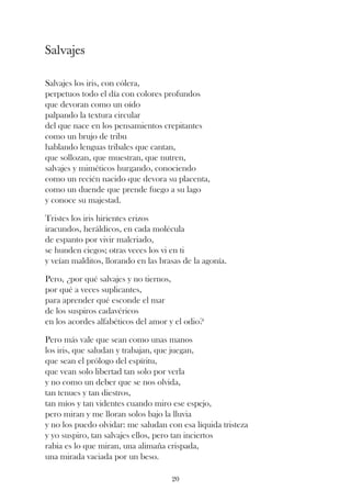 Salvajes

Salvajes los iris, con cólera,
perpetuos todo el día con colores profundos
que devoran como un oído
palpando la textura circular
del que nace en los pensamientos crepitantes
como un brujo de tribu
hablando lenguas tribales que cantan,
que sollozan, que muestran, que nutren,
salvajes y miméticos hurgando, conociendo
como un recién nacido que devora su placenta,
como un duende que prende fuego a su lago
y conoce su majestad.

Tristes los iris hirientes erizos
iracundos, heráldicos, en cada molécula
de espanto por vivir malcriado,
se hunden ciegos; otras veces los vi en ti
y veían malditos, llorando en las brasas de la agonía.

Pero, ¿por qué salvajes y no tiernos,
por qué a veces suplicantes,
para aprender qué esconde el mar
de los suspiros cadavéricos
en los acordes alfabéticos del amor y el odio?

Pero más vale que sean como unas manos
los iris, que saludan y trabajan, que juegan,
que sean el prólogo del espíritu,
que vean solo libertad tan solo por verla
y no como un deber que se nos olvida,
tan tenues y tan diestros,
tan míos y tan videntes cuando miro ese espejo,
pero miran y me lloran solos bajo la lluvia
y no los puedo olvidar: me saludan con esa líquida tristeza
y yo suspiro, tan salvajes ellos, pero tan inciertos
rabia es lo que miran, una alimaña crispada,
una mirada vaciada por un beso.

                                     20
 
