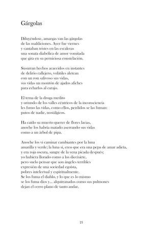 Gárgolas

Diluyéndose, amargas van las gárgolas
de las maldiciones. Ayer fue viernes
y cantaban tristes en las escaleras
una sonata diabólica de amor vomitada
que gira en su perniciosa constelación.

Susurran hechos acaecidos en instantes
de delirio callejero, volátiles aletean
con un ron salivoso sus vidas,
sus vidas un montón de ajados afiches
para echarlos al carajo.

El tema de la droga medito
y oriundo de los valles céntricos de la inconsciencia
les fumo las vidas, como ellos, perdidos se las fuman:
putos de nadie, nostálgicos.

Ha caído su muerto querer de flores lacias,
anoche los habría matado aserrando sus vidas
como a un árbol de pipa.

Anoche los vi caminar cambiantes por la luna
amarilla y verde; la luna sí, creo que era una pepa de amar adicta,
y era roja oscura, sangre de la vena picada después;
yo hubiera llorado como a los diecisiete,
pero suelo pensar que son ángeles terribles
expresión de una sociedad egoísta,
pobres intelectual y espiritualmente.
Se los fuma el diablo, y lo que es lo mismo
se los fuma dios y... alquitranados como sus pulmones
dejan el cerro plano de tanto andar.




                                     21
 