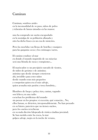 Caminan

Caminan, sombras azules
en la incomodidad de su paso, niños de polvo
y telarañas de lanzas tatuadas en las manos:

uno ha comprado un sueño encapsulado
en la nostalgia de su población allanada y
otro ha dicho frases en un coa de misterios.

Pero las mochilas van llenas de botellas y manjares
para las gargantas secas y los estómagos vacíos.

El camino conduce al mar
en donde el mundo impávido de sus miserias
será una blonda de rocas y rompientes...

El mariscador es un precipicio surcado de vientos,
de nidos de gaviotas y de animitas;
animitas que desde siempre estuvieron
ahí, invisibles para estos niños
desde cuando eran más pequeños
y competían quien era el más salvaje,
quien acunaba más pasión y tosca hombría...

Hombres de fuego y pelea: ríen, cantan, vagando
son felices; en una radio
escuchan los problemas del mundo
sin pensar en los propios: si crecerán, qué comerán... No,
ellos fuman, se divierten, irresponsablemente. No han pensado
en su futuro, pareciera que no tienen sueños,
pero los sueños reverberan
en su mala dicción falopeada de rústica citadina juventud.
Se han metido entre las rocas, la mar
golpea salvaje, negra en la noche de verano,




                                    22
 