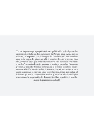 Teclas Negras surge a propósito de esta publicación y de algunas dis-
cusiones abordadas en los encuentros del Grupo Casa Azul, que en
mi caso, se expresan con la imagen del “medio tono” que contiene
cada tecla negra del piano, de ahí el nombre de este proyecto. Con
ello, pretendo decir que incluso los discursos más acabados son “ideas
a medias”, usando el medio tono como analogía para ello. Con estos
poemas, y tratando de tomar distancia de la escritura cautelosa, entien-
do una reflexión estética sobre la construcción de mecanismos para
darse a entender y expresar ideas sobre las situaciones que atañen al
hablante, ya sea la composición musical y artística, el cálculo lógico
matemático, la preparación del discurso filosófico y político, o sencilla-
                     mente, la preparación del café.
 