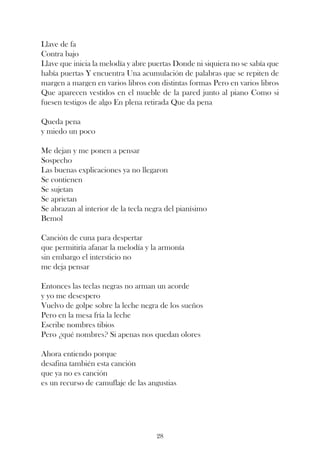 Llave de fa
Contra bajo
Llave que inicia la melodía y abre puertas Donde ni siquiera no se sabía que
había puertas Y encuentra Una acumulación de palabras que se repiten de
margen a margen en varios libros con distintas formas Pero en varios libros
Que aparecen vestidos en el mueble de la pared junto al piano Como si
fuesen testigos de algo En plena retirada Que da pena

Queda pena
y miedo un poco

Me dejan y me ponen a pensar
Sospecho
Las buenas explicaciones ya no llegaron
Se contienen
Se sujetan
Se aprietan
Se abrazan al interior de la tecla negra del pianísimo
Bemol

Canción de cuna para despertar
que permitiría afanar la melodía y la armonía
sin embargo el intersticio no
me deja pensar

Entonces las teclas negras no arman un acorde
y yo me desespero
Vuelvo de golpe sobre la leche negra de los sueños
Pero en la mesa fría la leche
Escribe nombres tibios
Pero ¿qué nombres? Si apenas nos quedan olores

Ahora entiendo porque
desafina también esta canción
que ya no es canción
es un recurso de camuflaje de las angustias




                                     28
 