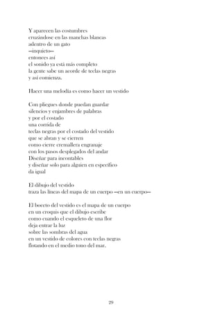 Y aparecen las costumbres
cruzándose en las manchas blancas
adentro de un gato
—inquieto—
entonces así
el sonido ya está más completo
la gente sabe un acorde de teclas negras
y así comienza.

Hacer una melodía es como hacer un vestido

Con pliegues donde puedan guardar
silencios y enjambres de palabras
y por el costado
una corrida de
teclas negras por el costado del vestido
que se abran y se cierren
como cierre cremallera engranaje
con los pasos desplegados del andar
Diseñar para incontables
y diseñar solo para alguien en específico
da igual

El dibujo del vestido
traza las líneas del mapa de un cuerpo —en un cuerpo—

El boceto del vestido es el mapa de un cuerpo
en un croquis que el dibujo escribe
como cuando el esqueleto de una flor
deja entrar la luz
sobre las sombras del agua
en un vestido de colores con teclas negras
flotando en el medio tono del mar.




                                     29
 