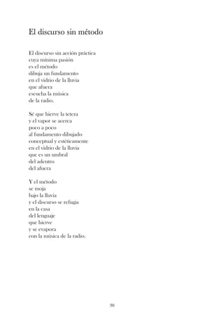 El discurso sin método

El discurso sin acción práctica
cuya mínima pasión
es el método
dibuja un fundamento
en el vidrio de la lluvia
que afuera
escucha la música
de la radio.

Sé que hierve la tetera
y el vapor se acerca
poco a poco
al fundamento dibujado
conceptual y estéticamente
en el vidrio de la lluvia
que es un umbral
del adentro
del afuera

Y el método
se moja
bajo la lluvia
y el discurso se refugia
en la casa
del lenguaje
que hierve
y se evapora
con la música de la radio.




                                  30
 