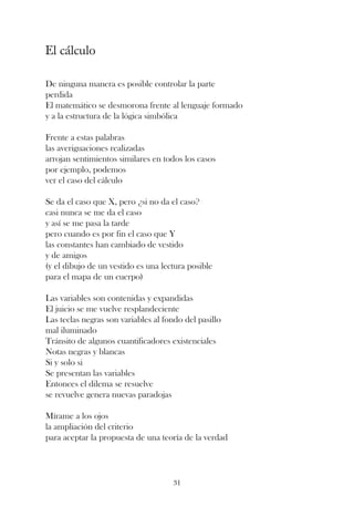 El cálculo

De ninguna manera es posible controlar la parte
perdida
El matemático se desmorona frente al lenguaje formado
y a la estructura de la lógica simbólica

Frente a estas palabras
las averiguaciones realizadas
arrojan sentimientos similares en todos los casos
por ejemplo, podemos
ver el caso del cálculo

Se da el caso que X, pero ¿si no da el caso?
casi nunca se me da el caso
y así se me pasa la tarde
pero cuando es por fin el caso que Y
las constantes han cambiado de vestido
y de amigos
(y el dibujo de un vestido es una lectura posible
para el mapa de un cuerpo)

Las variables son contenidas y expandidas
El juicio se me vuelve resplandeciente
Las teclas negras son variables al fondo del pasillo
mal iluminado
Tránsito de algunos cuantificadores existenciales
Notas negras y blancas
Si y solo si
Se presentan las variables
Entonces el dilema se resuelve
se revuelve genera nuevas paradojas

Mírame a los ojos
la ampliación del criterio
para aceptar la propuesta de una teoría de la verdad




                                     31
 