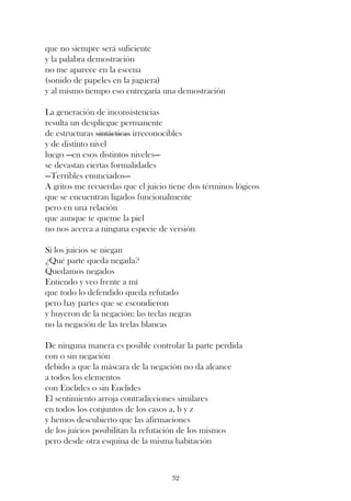 que no siempre será suficiente
y la palabra demostración
no me aparece en la escena
(sonido de papeles en la juguera)
y al mismo tiempo eso entregaría una demostración

La generación de inconsistencias
resulta un despliegue permanente
de estructuras sintácticas irreconocibles
y de distinto nivel
luego —en esos distintos niveles—
se devastan ciertas formalidades
—Terribles enunciados—
A gritos me recuerdas que el juicio tiene dos términos lógicos
que se encuentran ligados funcionalmente
pero en una relación
que aunque te queme la piel
no nos acerca a ninguna especie de versión

Si los juicios se niegan
¿Qué parte queda negada?
Quedamos negados
Entiendo y veo frente a mí
que todo lo defendido queda refutado
pero hay partes que se escondieron
y huyeron de la negación: las teclas negras
no la negación de las teclas blancas

De ninguna manera es posible controlar la parte perdida
con o sin negación
debido a que la máscara de la negación no da alcance
a todos los elementos
con Euclides o sin Euclides
El sentimiento arroja contradicciones similares
en todos los conjuntos de los casos a, b y z
y hemos descubierto que las afirmaciones
de los juicios posibilitan la refutación de los mismos
pero desde otra esquina de la misma habitación



                                     32
 
