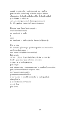 donde no entra luz en ninguno de sus estados
pero cuando entra luz y las teclas negras brillan
el principio de la identidad es el fin de la identidad
y el fin —en sí mismo—
será un principio donde de ninguna manera
ha sido posible controlar los movimientos

En este lugar hasta las constantes
caen sin demostrarse
en medio de la nada
y
caen
en medio de la nada especial forma del lenguaje

Este relato
no tiene los personajes que transportan las emociones
desde un lado ajeno y
que hacen de la vida una realidad
Este relato
arrastra valores de verdad afuera de los personajes
tendré que creer que entonces nosotros
somos ese texto impersonal
personajes
que aparecemos y desaparecemos negando el enunciado
pero el enunciado nos niega de vuelta
nos hacemos personajes
para desaparecer diluidos
y por eso no es posible controlar la parte perdida
ni explicarla
y la conclusión provisional
será la final
por ahora.




                                      33
 