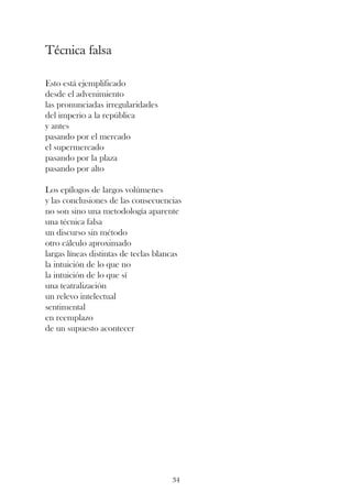 Técnica falsa

Esto está ejemplificado
desde el advenimiento
las pronunciadas irregularidades
del imperio a la república
y antes
pasando por el mercado
el supermercado
pasando por la plaza
pasando por alto

Los epílogos de largos volúmenes
y las conclusiones de las consecuencias
no son sino una metodología aparente
una técnica falsa
un discurso sin método
otro cálculo aproximado
largas líneas distintas de teclas blancas
la intuición de lo que no
la intuición de lo que sí
una teatralización
un relevo intelectual
sentimental
en reemplazo
de un supuesto acontecer




                                      34
 
