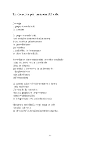 La correcta preparación del café

Corregir
la preparación del café
La correcta

La preparación del café
pasa a erigirse como un fundamento y
evoca teórica y prácticamente
un procedimiento
que satisface
la curiosidad de los números
en pleno llano del cálculo

Recordemos como un nombre se escribe con leche
sobre una mesa recta y coordinada
Línea en diagonal
que marca la trayectoria de un cuerpo en
  desplazamiento
bajo leche blanca
uniformemente

La palabra taza debiera contener en sí misma
—cual recipiente—
Un cúmulo de conceptos
prestos a preparar y ser preparados
batidos y almacenados
en el vapor que se va como la paciencia

Hacer una melodía Es como hacer un café
participa del curso
de otros recursos de camuflaje de las angustias




                                    35
 