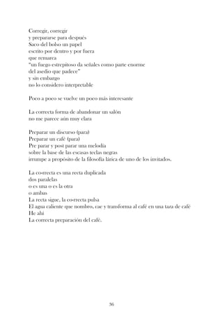 Corregir, corregir
y prepararse para después
Saco del bolso un papel
escrito por dentro y por fuera
que remarca
“un fuego estrepitoso da señales como parte enorme
del asedio que padece”
y sin embargo
no lo considero interpretable

Poco a poco se vuelve un poco más interesante

La correcta forma de abandonar un salón
no me parece aún muy clara

Preparar un discurso (para)
Preparar un café (para)
Pre parar y post parar una melodía
sobre la base de las escasas teclas negras
irrumpe a propósito de la filosofía lárica de uno de los invitados.

La co-rrecta es una recta duplicada
dos paralelas
o es una o es la otra
o ambas
La recta sigue, la co-rrecta pulsa
El agua caliente que nombro, cae y transforma al café en una taza de café
He ahí
La correcta preparación del café.




                                     36
 