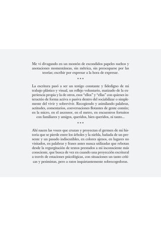 Me vi divagando en un montón de escondidos papeles sueltos y
anotaciones momentáneas, sin métrica, sin preocuparse por las
       teorías; escribir por expresar a la hora de expresar.
                                ***
La escritura pasó a ser un testigo constante y fidedigno de mi
trabajo plástico y visual, un reflejo voluntario, matizado de la ex-
periencia propia y la de otros, esos “ellos” y “ellas” con quienes in-
teractúo de forma activa o pasiva dentro del sociabilizar o simple-
mente del vivir y sobrevivir. Recogiendo y asimilando palabras,
actitudes, comentarios, conversaciones flotantes de gente común;
en la micro, en el ascensor, en el metro, en encuentros fortuitos
   con familiares y amigos, queridos, bien queridos, ni tanto...
                                ***
Ahí nacen las voces que cruzan y proyectan el germen de mi his-
toria que se pierde entre los árboles y la niebla, bañada de un pre-
sente y un pasado indiscutibles, en colores ajenos, en lugares no
visitados, en palabras y frases antes nunca utilizadas que rebotan
desde la regurgitación de textos prestados a mi inconsciente más
consciente, que busca de vez en cuando una proyección escritural
a través de estaciones psicológicas, con situaciones un tanto críti-
 cas y pesimistas, pero a ratos inquietantemente sobrecogedoras.
 