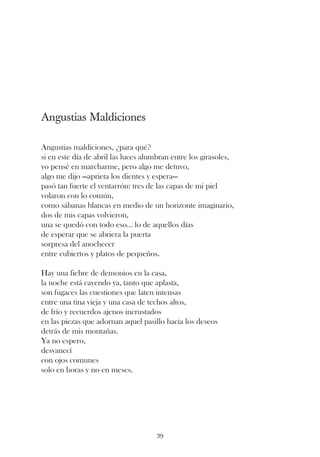Angustias Maldiciones

Angustias maldiciones, ¿para qué?
si en este día de abril las luces alumbran entre los girasoles,
yo pensé en marcharme, pero algo me detuvo,
algo me dijo —aprieta los dientes y espera—
pasó tan fuerte el ventarrón: tres de las capas de mi piel
volaron con lo común,
como sábanas blancas en medio de un horizonte imaginario,
dos de mis capas volvieron,
una se quedó con todo eso... lo de aquellos días
de esperar que se abriera la puerta
sorpresa del anochecer
entre cubiertos y platos de pequeños.

Hay una fiebre de demonios en la casa,
la noche está cayendo ya, tanto que aplasta,
son fugaces las cuestiones que laten intensas
entre una tina vieja y una casa de techos altos,
de frío y recuerdos ajenos incrustados
en las piezas que adornan aquel pasillo hacia los deseos
detrás de mis montañas.
Ya no espero,
desvanecí
con ojos comunes
solo en horas y no en meses.




                                     39
 