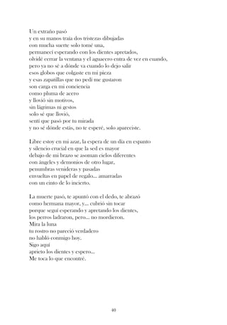 Un extraño pasó
y en su manos traía dos tristezas dibujadas
con mucha suerte solo tomé una,
permanecí esperando con los dientes apretados,
olvidé cerrar la ventana y el aguacero entra de vez en cuando,
pero ya no sé a dónde va cuando lo dejo salir
esos globos que colgaste en mi pieza
y esas zapatillas que no pedí me gustaron
son carga en mi conciencia
como pluma de acero
y llovió sin motivos,
sin lágrimas ni gestos
solo sé que llovió,
sentí que pasó por tu mirada
y no sé dónde estás, no te esperé, solo apareciste.

Libre estoy en mi azar, la espera de un día en espanto
y silencio crucial en que la sed es mayor
debajo de mi brazo se asoman cielos diferentes
con ángeles y demonios de otro lugar,
penumbras venideras y pasadas
envueltas en papel de regalo... amarradas
con un cinto de lo incierto.

La muerte pasó, te apuntó con el dedo, te abrazó
como hermana mayor, y... cubrió sin tocar
porque seguí esperando y apretando los dientes,
los perros ladraron, pero... no mordieron.
Mira la luna
tu rostro no pareció verdadero
no habló conmigo hoy.
Sigo aquí
aprieto los dientes y espero...
Me toca lo que encontré.




                                    40
 