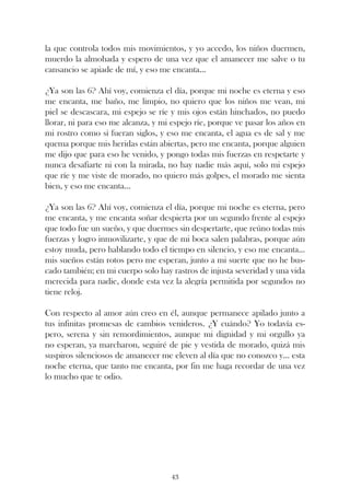 la que controla todos mis movimientos, y yo accedo, los niños duermen,
muerdo la almohada y espero de una vez que el amanecer me salve o tu
cansancio se apiade de mí, y eso me encanta...

¿Ya son las 6? Ahí voy, comienza el día, porque mi noche es eterna y eso
me encanta, me baño, me limpio, no quiero que los niños me vean, mi
piel se descascara, mi espejo se ríe y mis ojos están hinchados, no puedo
llorar, ni para eso me alcanza, y mi espejo ríe, porque ve pasar los años en
mi rostro como si fueran siglos, y eso me encanta, el agua es de sal y me
quema porque mis heridas están abiertas, pero me encanta, porque alguien
me dijo que para eso he venido, y pongo todas mis fuerzas en respetarte y
nunca desafiarte ni con la mirada, no hay nadie más aquí, solo mi espejo
que ríe y me viste de morado, no quiero más golpes, el morado me sienta
bien, y eso me encanta...

¿Ya son las 6? Ahí voy, comienza el día, porque mi noche es eterna, pero
me encanta, y me encanta soñar despierta por un segundo frente al espejo
que todo fue un sueño, y que duermes sin despertarte, que reúno todas mis
fuerzas y logro inmovilizarte, y que de mi boca salen palabras, porque aún
estoy muda, pero hablando todo el tiempo en silencio, y eso me encanta...
mis sueños están rotos pero me esperan, junto a mi suerte que no he bus-
cado también; en mi cuerpo solo hay rastros de injusta severidad y una vida
merecida para nadie, donde esta vez la alegría permitida por segundos no
tiene reloj.

Con respecto al amor aún creo en él, aunque permanece apilado junto a
tus infinitas promesas de cambios venideros. ¿Y cuándo? Yo todavía es-
pero, serena y sin remordimientos, aunque mi dignidad y mi orgullo ya
no esperan, ya marcharon, seguiré de pie y vestida de morado, quizá mis
suspiros silenciosos de amanecer me eleven al día que no conozco y... esta
noche eterna, que tanto me encanta, por fin me haga recordar de una vez
lo mucho que te odio.




                                    43
 
