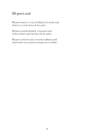 Mi perro azul

Mi perro azul se ve con el reflejo de la noche azul,
Azul se ve con las luces de los autos.

Mi perro naranja deprime a mi perro azul,
Azul revolotea entre las luces de los autos.

Mi perro azul cree más en mi desconfianza azul,
Azul noche cree mi perro naranja con su reflejo.




                                     44
 