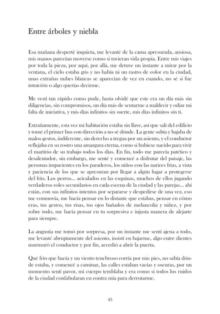 Entre árboles y niebla

Esa mañana desperté inquieta, me levanté de la cama apresurada, ansiosa,
mis manos parecían moverse como si tuvieran vida propia. Entre mis viajes
por toda la pieza, por aquí, por allá, me detuve un instante a mirar por la
ventana, el cielo estaba gris y no había ni un rastro de color en la ciudad,
unas extrañas nubes blancas se aparecían de vez en cuando, no sé si fue
intuición o algo querías decirme.

Me vestí tan rápido como pude, hasta olvidé que este era un día más sin
diligencias, sin compromisos, un día más de sentarme a maldecir y odiar mi
falta de iniciativa, y mis días infinitos sin suerte, mis días infinitos sin ti.

Extrañamente, esta vez mi habitación estaba sin llave, así que salí del edificio
y tomé el primer bus con dirección a no sé dónde. La gente subía y bajaba de
malos gestos, indiferente, sin derecho a tregua por un asiento, y el conductor
reflejaba en su rostro una amargura eterna, como si hubiese nacido para vivir
el martirio de su trabajo todos los días. En fin, todo me parecía patético y
desalentador, sin embargo, me senté y comencé a disfrutar del paisaje, las
personas impacientes en los paraderos, los niños con las narices frías, a vista
y paciencia de los que se apresuran por llegar a algún lugar a protegerse
del frío. Los perros... acicalados en las esquinas, muchos de ellos jugando
verdaderos roles secundarios en cada escena de la ciudad y las parejas... ahí
están, con sus infinitos intentos por separarse y despedirse de una vez, eso
me conmovía, me hacía pensar en lo distante que estabas, pensar en cómo
eras, tus gestos, tus risas, tus ojos bañados de melancolía y niñez, y por
sobre todo, me hacía pensar en tu sorpresiva e injusta manera de alejarte
para siempre.

La angustia me tomó por sorpresa, por un instante me sentí ajena a todo,
me levanté abruptamente del asiento, insistí en bajarme, algo entre dientes
murmuró el conductor y por fin, accedió a abrir la puerta.

Qué frío que hacía y un viento tenebroso corría por mis pies, no sabía dón-
de estaba, y comencé a caminar, las calles estaban vacías y oscuras, por un
momento sentí pavor, mi cuerpo temblaba y era como si todos los ruidos
de la ciudad confabularan en contra mía para derrotarme.


                                      45
 