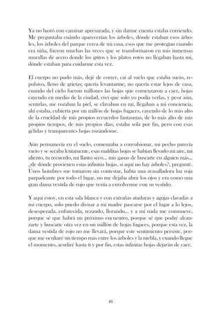 Ya no bastó con caminar apresurada, y sin darme cuenta estaba corriendo.
Me preguntaba cuándo aparecerían los árboles, dónde estaban esos árbo-
les, los árboles del parque cerca de mi casa, esos que me protegían cuando
era niña, fueron muchas las veces que se transformaron en mis inmensas
murallas de acero donde los gritos y los platos rotos no llegaban hasta mí,
dónde estaban para cuidarme esta vez.

El cuerpo no pudo más, dejé de correr, caí al suelo que estaba sucio, re-
pulsivo, lleno de grietas; quería levantarme, no quería estar lejos de casa,
cuando del cielo fueron millones las hojas que comenzaron a caer, hojas
cayendo en medio de la ciudad, creí que solo yo podía verlas, y peor aún,
sentirlas, me rozaban la piel, se clavaban en mí, llegaban a mi conciencia,
ahí estaba, cubierta por un millón de hojas fugaces, cayendo de lo más alto
de la crueldad de mis propios recuerdos fantasmas, de lo más alto de mis
propios tiempos, de mis propios días, estaba sola por fin, pero con esas
gélidas y transparentes hojas rozándome.

Aún permanecía en el suelo, comenzaba a convulsionar, mi pecho parecía
vacío y se secaba lentamente, esas malditas hojas se habían llevado mi aire, mi
aliento, tu recuerdo, mi llanto seco... mis ganas de buscarte en alguien más...
¿de dónde provienen estas infinitas hojas, si aquí no hay árboles?, pregunté.
Unos hombres me tomaron sin contestar, había una avasalladora luz roja
parpadeante por todo el lugar, no me dejaba abrir los ojos y era como una
gran dama vestida de rojo que venía a envolverme con su vestido.

Y aquí estoy, en esta sala blanca y con extrañas ataduras y agujas clavadas a
mi cuerpo, solo puedo divisar a mi madre pasearse por el lugar a lo lejos,
desesperada, enfurecida, rezando, llorando... y a mi nada me conmueve,
porque sé que habrá un próximo encuentro, porque sé que podré alcan-
zarte y buscarte otra vez en un millón de hojas fugaces, porque esta vez, la
dama vestida de rojo no me llevará, porque este sentimiento persiste, por-
que me ocultaré un tiempo más entre los árboles y la niebla, y cuando llegue
el momento, acudiré hasta ti y por fin, estas infinitas hojas dejarán de caer.




                                      46
 