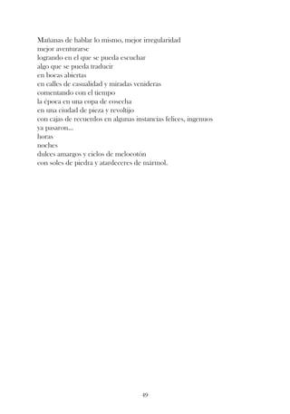Mañanas de hablar lo mismo, mejor irregularidad
mejor aventurarse
logrando en el que se pueda escuchar
algo que se pueda traducir
en bocas abiertas
en calles de casualidad y miradas venideras
comentando con el tiempo
la época en una copa de cosecha
en una ciudad de pieza y revoltijo
con cajas de recuerdos en algunas instancias felices, ingenuos
ya pasaron...
horas
noches
dulces amargos y cielos de melocotón
con soles de piedra y atardeceres de mármol.




                                    49
 