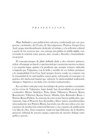 p r e s e n t a c i ó n




    Plano Inclinado es una publicación colectiva, conformada por seis pro-
puestas escriturales del Centro de Investigaciones Poéticas Grupo Casa
Azul; grupo interdisciplinario dedicado al trabajo y a la reflexión cultural
a partir de los recursos que nos entrega una poética en sentido amplio, con-
cretando la relación entre poesía, artes visuales, filosofía y humanidades
en general.
    El concepto-imagen de plano inclinado alude a dos criterios: primero,
refiere al lenguaje no lineal y experimental que caracteriza nuestra escritura;
y en segundo lugar, apunta a la pendiente que siempre estamos subiendo
o bajando por Valparaíso, con lo bello y terrible de ese habitar próximos
a la marginalidad. Con Casa Azul siempre hemos estado en contacto con
la comunidad de la cual también somos parte, reforzando el concepto y la
práctica del intelectual barrial que subvierte la intelectualidad tradicional,
olímpica e higiénica y tan dada a los circuitos institucionales.
    En este libro están presentes los trabajos de poetas nacidos o asentados
en los cerros de Valparaíso, lugar donde han desarrollado sus proyectos
escriturales: Héctor Santelices Peña, Jaime Villanueva Donoso, Karen
Rosentrerter Villarroel, Karina García Albadiz, Luis Retamales Rozas y
Patricio Bruna Poblete. La mayoría de estos textos fueron publicados, pre-
viamente, bajo el Proyecto Los Incunables, libros únicos manufacturados
artesanalmente por Patricio Bruna, haciendo con ello una crítica a los me-
canismos de producción comercial literaria y a los espacios de publicación
o la falta de ellos. Estas maquetas surgieron bajo Ediciones de la Sombra,
proyecto editorial de nuestro grupo; expresión de nuestro diálogo entre
gráfica y poesía.




                                      5
 