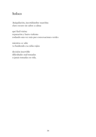 Sofoco

Aniquilación, incertidumbre marchita
claro oscuro sin sabor a calma

qué fácil visión:
reparación y barro violento
rodando una vez más por conversaciones verdes

mientras se sabe
va fundiendo esa rabia rojiza

decisión inservible
dificultades mal tomadas
o jamás tomadas en vida.




                                  50
 