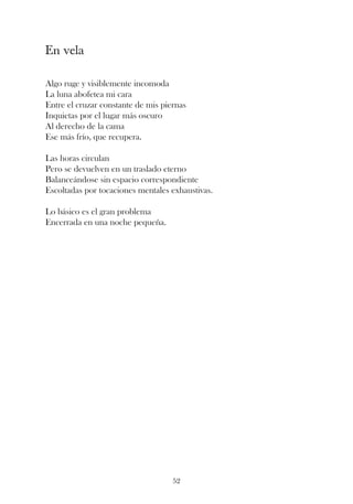 En vela

Algo ruge y visiblemente incomoda
La luna abofetea mi cara
Entre el cruzar constante de mis piernas
Inquietas por el lugar más oscuro
Al derecho de la cama
Ese más frío, que recupera.

Las horas circulan
Pero se devuelven en un traslado eterno
Balanceándose sin espacio correspondiente
Escoltadas por tocaciones mentales exhaustivas.

Lo básico es el gran problema
Encerrada en una noche pequeña.




                                    52
 