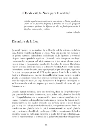 ¿Dónde está la Nuez para la ardilla?

              Muchas organizaciones trasmitieron los conocimientos en Grecia, prevalecieron
              Platón con su Academia (pregrado) y Aristóteles con su Liceo (posgrado),
              pero nosotros apostamos por Epicuro que abre su Jardín para enseñar la
              filosofía a mujeres, niños y esclavos.
                                                                       Ámbar Albadiz



Dictadura de la Luz

Inmortal y pobre, en los jardines de la filosofía y de la historia, era la Mú-
sica, Rumor y Símbolo; Aurora y Ocaso. Ante una poesía con mensaje o
un poema narrativo del realismo socialista; ya sé, lo figurativo y reconoci-
ble para nuestra preciada seguridad. He estado tanto tiempo en este lugar,
buscando algo supongo, del ideal, como casa traída desde afuera para la
pampa gringa o esa reproducción al estilo Versalles de nuestra Plaza Soto-
mayor; esa idea cárcel impuesta a la huidiza realidad. Cada cierto tiempo
me enfrento a esta desazón, ante egos que gritan por el campus, egos-ecos
de voces europeas: pensar el XIX aquí es pensar francés. La traición de
Bolívar a Miranda y a su maestro Simón Rodríguez no es menor —la patria
grande se constriñe como cruce que no existe porque ya no hay huella—,
entre lo viejo y lo nuevo, lo viejo desapareció. Y los poetas sumergidos en
los bares o en la academia, represa que inunda, inundó a lo otro, a lo que
dejamos de ser.

Cuando alguien denuncia, tiene que nombrar, dejar de ser prudente por-
que parte de la barbarie es nombrar, pero, sobre todo, silenciar, invisibili-
zar. Han podido observar nuestro querido campo cultural; metafísica de las
buenas costumbres, disponibilidad sin tiempo ni espacio. La famosa razón
argumentativa se nos vuelve producto que deviene ajeno y hostil. Pensar
que no hay una única forma de dominación, tampoco una única forma de
transformación. ¿Dónde están las prácticas concretas del no lugar? ¿Dónde
está el carácter irreductible del conflicto o el hábil reconocimiento de la des-
trucción? Ganar las calles para encontrar la huella del otro en lo bárbaro. Así
como la canción ofusca la potencia de la palabra (aunque hay excepciones),


                                          55
 