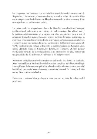 los congresos nos detienen con su visibilización violenta del contrato social.
República, Liberalismo, Contractualismo, sentados sobre dicotomías idio-
tas; todo para que la dialéctica de Hegel nos considerara inmaduros y Kant
nos sepultara en su famoso a priori.

La primera de las sospechas es hacia la filosofía, tan a-histórica, siempre
justificando al individuo y su contingente individualista. Por ella el arte y
la política, artificialmente, se separan; por ella, lo colectivo pasa a ser el
origen de todos los males. Nosotros somos lo viejo, lo lento, lo impuro, lo
enfermo; el desarrollo siempre desde afuera para salvarnos como un héroe.
Hombre mujer que golpea la mesa, sacándonos del temible caos ¿nos sal-
va? Si oculta nuestra cabeza y deja solo la cerámica-cristo de Gauguin ¿nos
salva? ¿Dónde están los Cuevas, los Bruna, los Tamayo? ¿Cómo pensar
ese Estado parásito de la sociedad civil y no productivo de ella, parado en
un genocidio de 80 millones, 6 millones o 30 mil personas?

No somos estúpidos: todo documento de cultura lo es a la vez de barbarie.
Aquí se sacrificaron los impulsos de los pocos utopistas inviables para llegar
a estupideces del mercado aplicadas a la educación: destreza/ competencia/
habilidad/ estrategia/ conocimiento/ contenido/ control de daños/ solucio-
nario/ Dis-cre-cio-na-li-da-des.

Esta capa o cotona blanca....blanca para que no se note la pobreza del
profesor.




                                     56
 