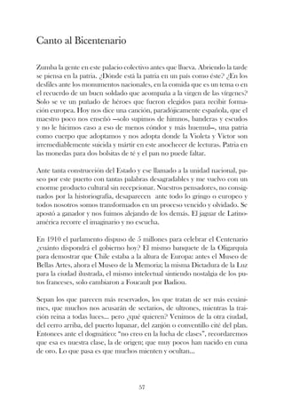 Canto al Bicentenario

Zumba la gente en este palacio colectivo antes que llueva. Abriendo la tarde
se piensa en la patria. ¿Dónde está la patria en un país como éste? ¿En los
desfiles ante los monumentos nacionales, en la comida que es un tema o en
el recuerdo de un buen soldado que acompaña a la virgen de las vírgenes?
Solo se ve un puñado de héroes que fueron elegidos para recibir forma-
ción europea. Hoy nos dice una canción, paradójicamente española, que el
maestro poco nos enseñó —solo supimos de himnos, banderas y escudos
y no le hicimos caso a eso de menos cóndor y más huemul—, una patria
como cuerpo que adoptamos y nos adopta donde la Violeta y Víctor son
irremediablemente suicida y mártir en este anochecer de lecturas. Patria en
las monedas para dos bolsitas de té y el pan no puede faltar.

Ante tanta construcción del Estado y ese llamado a la unidad nacional, pa-
seo por este puerto con tantas palabras desagradables y me vuelvo con un
enorme producto cultural sin recepcionar. Nuestros pensadores, no consig-
nados por la historiografía, desaparecen ante todo lo gringo o europeo y
todos nosotros somos transformados en un proceso vencido y olvidado. Se
apostó a ganador y nos fuimos alejando de los demás. El jaguar de Latino-
américa recorre el imaginario y no escucha.

En 1910 el parlamento dispuso de 5 millones para celebrar el Centenario
¿cuánto dispondrá el gobierno hoy? El mismo banquete de la Oligarquía
para demostrar que Chile estaba a la altura de Europa: antes el Museo de
Bellas Artes, ahora el Museo de la Memoria; la misma Dictadura de la Luz
para la ciudad ilustrada, el mismo intelectual sintiendo nostalgia de los pu-
tos franceses, solo cambiaron a Foucault por Badiou.

Sepan los que parecen más reservados, los que tratan de ser más ecuáni-
mes, que muchos nos acusarán de sectarios, de ultrones, mientras la trai-
ción reina a todas luces... pero ¿qué quieren? Venimos de la otra ciudad,
del cerro arriba, del puerto lupanar, del zanjón o conventillo cité del plan.
Entonces ante el dogmático: “no creo en la lucha de clases”, recordaremos
que esa es nuestra clase, la de origen; que muy pocos han nacido en cuna
de oro. Lo que pasa es que muchos mienten y ocultan...




                                     57
 