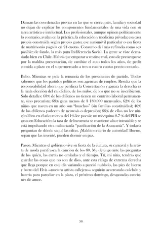 Danzan las coordenadas previas en las que se crece: país, familia y sociedad
no dejan de explicar los componentes fundamentales de una vida con su
tarea artística e intelectual. Los profesionales, aunque opinen políticamente
lo contrario, avalan en la práctica, la educación y medicina privada; esa casa
propia construida según propio gusto; ese automóvil particular o esa fiesta
de matrimonio pagada en 24 cuotas. Consumo del más refinado como sea
posible; de fondo, la más pura Indiferencia Social. La gente se viste dema-
siado bien en Chile. Habrá que empezar a vestirse mal, esto de preocuparse
por la maldita presentación, de cambiar el auto todos los años, de pedir
comida a plazo en el supermercado a tres o cuatro cuotas precio contado.

Bebo. Mientras se pide la renuncia de los presidentes de partido. Todos
sabemos que los partidos políticos son agencias de empleo. Resulta que la
responsabilidad ahora que perdiera la Concertación y ganara la derecha es
la mala elección del candidato, de los nulos, de los que no se inscribieron.
Solo detalles: 68% de los chilenos no tienen un contrato laboral permanen-
te, sino precarista; 68% gana menos de $ 180.000 mensuales, 62% de los
niños que nacen en un año son “huachos” (sin familias constituidas); 46%
de los chilenos padecen de neurosis o depresión; 66% de ellos no lee nin-
gún libro en el año; menos del 1% lee poesía; un mezquino 0.7 % del PIB se
gasta en Educación; la tasa de delincuencia se mantiene alta e intratable y se
está impulsando otra militarizada “pacificación de la Araucanía”. Y todavía
preguntan de dónde saqué las cifras. ¡Maldito criterio de autoridad! Bueno,
sepan que las inventé, pueden dormir en paz.

Paseo. Mientras el gobierno vive su fiesta de la cultura, su carnaval y la artis-
ta de moda parafrasea la canción de los 80. Me detengo ante las preguntas
de los quién, las cartas no enviadas y el tiempo. Tú, mi niña, tendrás que
guardar las cosas que no son de dios, ante esta ráfaga de extrema derecha
que llega porque en este día variando a parcial nublado, los pies de hierro
y barro del Elvis —nuestro artista callejero— seguirán acarreando colchón y
batería para parodiar en la plaza, el próximo domingo, desgastadas cancio-
nes de amor.




                                       58
 