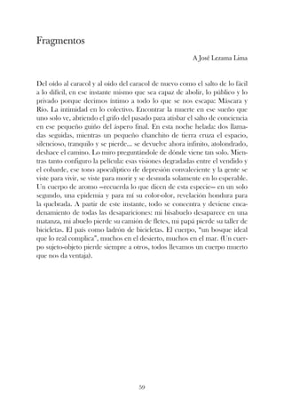 Fragmentos
                                                         A José Lezama Lima



Del oído al caracol y al oído del caracol de nuevo como el salto de lo fácil
a lo difícil, en ese instante mismo que sea capaz de abolir, lo público y lo
privado porque decimos íntimo a todo lo que se nos escapa: Máscara y
Río. La intimidad en lo colectivo. Encontrar la muerte en ese sueño que
uno solo ve, abriendo el grifo del pasado para atisbar el salto de conciencia
en ese pequeño guiño del áspero final. En esta noche helada: dos llama-
das seguidas, mientras un pequeño chanchito de tierra cruza el espacio,
silencioso, tranquilo y se pierde... se devuelve ahora infinito, atolondrado,
deshace el camino. Lo miro preguntándole de dónde viene tan solo. Mien-
tras tanto configuro la película: esas visiones degradadas entre el vendido y
el cobarde, ese tono apocalíptico de depresión convaleciente y la gente se
viste para vivir, se viste para morir y se desnuda solamente en lo esperable.
Un cuerpo de aromo —recuerda lo que dicen de esta especie— en un solo
segundo, una epidemia y para mí su color-olor, revelación hondura para
la quebrada. A partir de este instante, todo se concentra y deviene enca-
denamiento de todas las desapariciones: mi bisabuelo desaparece en una
matanza, mi abuelo pierde su camión de fletes, mi papá pierde su taller de
bicicletas. El país como ladrón de bicicletas. El cuerpo, “un bosque ideal
que lo real complica”, muchos en el desierto, muchos en el mar. (Un cuer-
po sujeto-objeto pierde siempre a otros, todos llevamos un cuerpo muerto
que nos da ventaja).




                                     59
 